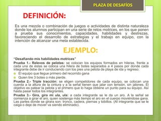 PLAZA DE DESAFÍOS
Es una mezcla o combinación de juegos o actividades de distinta naturaleza
donde los alumnos participan en una serie de retos motrices, en los que ponen
a prueba sus conocimientos, capacidades, habilidades y destrezas,
favoreciendo el desarrollo de estrategias y el trabajo en equipo, con la
intención de alcanzar una meta establecida.
DEFINICIÓN:
EJEMPLO:
“Desafiando mis habilidades motrices”
Prueba 1.- Relevos de pelotas: se colocan los equipos formados en hileras, frente a
cada una de éstas se coloca una hilera de botes separados a 4 pasos por donde cada
integrante debe de ir conduciendo con los pies una pelota de playa de ida y regreso.
 El equipo que llegue primero del recorrido gana
 Quien tire 3 botes o más pierde.
Prueba 2.- Triple tracción: se eligen competidores de cada equipo, se colocan una
cuerda a la altura de la cintura y a la señal tienen que jalar con tensión, sin jalones. El
objetivo es patear la pelota y el primero que lo haga obtiene un punto para su equipo. Así
hasta pasar todos los integrantes.
Prueba 3.- Gira, gira mi ula, ula: a cada integrante se le da un aro. A la señal se
comienza a girar el aro, quien sostenga más tiempo el aro en el cuerpo moviéndose gana.
Las partes donde se girara son: tronco, cadera, piernas y tobillos. (Al integrante que se le
caiga o deje de mover va siendo eliminado).
 