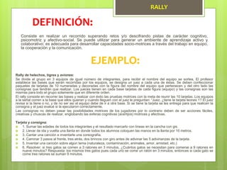 RALLY
Consiste en realizar un recorrido superando retos y/o descifrando pistas de carácter cognitivo,
psicomotriz y afectivo-social. Se puede utilizar para generar un ambiente de aprendizaje activo y
colaborativo; es adecuada para desarrollar capacidades socio-motrices a través del trabajo en equipo,
la cooperación y la comunicación.
DEFINICIÓN:
EJEMPLO:
Rally de helechos, tigres y aviones:
Se divide el grupo en 3 equipos de igual número de integrantes, para recibir el nombre del equipo se sortea. El profesor
establece las bases que serán recorridas por los equipos, se designa un juez a cada una de éstas. Se deben confeccionar
paquetes de tarjetas de 10 numeradas y decoradas con la figura del nombre del equipo que pertenecen y del otro lado las
consignas que tendrán que realizar. Los jueces tienen en cada base tarjetas de cada figura (equipo) y las consignas son las
mismas para todo el grupo solamente que en diferente orden.
El rally consiste en recorrer las bases y realizar con éxito las pruebas motrices con la meta de reunir las 10 tarjetas. Los equipos
a la señal corren a la base que ellos quieran y cuando lleguen con el juez le preguntan: “Juez, ¿tiene la tarjeta leones 1? El juez
revisa si la tiene o no, y de no ser así el equipo debe de ir a otra base. Si se tiene la tarjeta se les entrega para que realicen la
consigna y el juez evalué si la ejecutaron correctamente.
Las consignas no deben pasar las posibilidades motrices de los jugadores por lo contrario deben de ser acciones fáciles,
creativas y chuscas de realizar, englobando las esferas cognitivas (acertijos) motrices y afectivas.
Tarjeta y consigna:
 1. Sumar las edades de todos los integrantes y el resultado marcarlo con líneas en la cancha con gis.
 2. Llevar de ida y vuelta una llanta en donde todos los alumnos coloquen las manos en la llanta por 10 metros.
 3. Cantar una canción e inventarle una coreografía.
 4. Caminar 3 pasos al frente, tres atrás, dos brincos con giro antes de adivinar las 5 adivinanzas de la tarjeta.
 5. Inventar una canción sobre algún tema (naturaleza, contaminación, animales, amor, amistad, etc.)
 6. Resolver: si tres gatos se comen a 3 ratones en 3 minutos, ¿Cuántos gatos se necesitan para comerse a 9 ratones en
nueve minutos? Respuesta: los mismos tres gatos pues cada uno se come un ratón en 3 minutos, entonces si cada gato se
come tres ratones se suman 9 minutos.
 