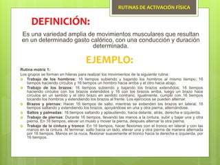 RUTINAS DE ACTIVACIÓN FÍSICA
Es una variedad amplia de movimientos musculares que resultan
en un determinado gasto calórico, con una conducción y duración
determinada.
DEFINICIÓN:
EJEMPLO:
Rutina motriz 1:
Los grupos se forman en hileras para realizar los movimientos de la siguiente rutina:
 Trabajo de los hombros: 16 tiempos subiendo y bajando los hombros al mismo tiempo; 16
tiempos haciendo círculos y 16 tiempos un hombro hacia arriba y el otro hacia abajo.
 Trabajo de los brazos: 16 tiempos subiendo y bajando los brazos extendidos; 16 tiempos
haciendo círculos con los brazos extendidos y 16 con los brazos arriba, luego un brazo hace
círculos en un sentido y el otro brazo en sentido contrario. Igualmente, cumplir con 16 tiempos
tocando los hombros y extendiendo los brazos al frente. Los ejercicios se pueden alternar.
 Brazos y piernas: Hacer 16 tiempos de salto, mientras se extienden los brazos en lateral; 16
tiempos saltando y extendiendo los brazos, apoyándose en una y otra pierna, alternándose.
 Saltos y palmadas: 16 tiempos saltando y aplaudiendo, hacia delante, atrás, derecha e izquierda.
 Trabajo de piernas: Durante 16 tiempos, llevando las manos a la cintura, subir y bajar una y otra
pierna. En 16 tiempos, elevar un muslo y mover la pierna, después alternar la otra pierna.
 Trabajo de la cintura y tronco: En 16 tiempos, hacer flexiones con el tronco en lateral y con las
manos en la cintura. Al terminar, salto hacia un lado, elevar una y otra pierna de manera alternada
por 16 tiempos. Manos en la nuca, flexionar suavemente el tronco hacia la derecha e izquierda, por
16 tiempos.
 