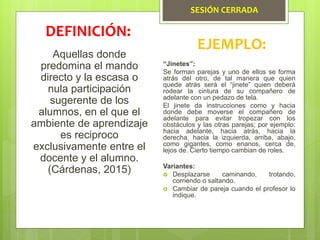 SESIÓN CERRADA
Aquellas donde
predomina el mando
directo y la escasa o
nula participación
sugerente de los
alumnos, en el que el
ambiente de aprendizaje
es reciproco
exclusivamente entre el
docente y el alumno.
(Cárdenas, 2015)
DEFINICIÓN:
EJEMPLO:
“Jinetes”:
Se forman parejas y uno de ellos se forma
atrás del otro, de tal manera que quien
quede atrás será el “jinete” quien deberá
rodear la cintura de su compañero de
adelante con un pedazo de tela.
El jinete da instrucciones como y hacia
donde debe moverse el compañero de
adelante para evitar tropezar con los
obstáculos y las otras parejas; por ejemplo:
hacia adelante, hacia atrás, hacia la
derecha, hacia la izquierda, arriba, abajo,
como gigantes, como enanos, cerca de,
lejos de. Cierto tiempo cambian de roles.
Variantes:
 Desplazarse caminando, trotando,
corriendo o saltando.
 Cambiar de pareja cuando el profesor lo
indique.
 