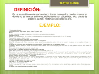 TEATRO GUIÑOL
Es un espectáculo de marionetas o títeres manejados con las manos en
donde no se ven los titiriteros, elaborados con calcetines, tela, platos de
plástico, cartón, materiales reciclados, etc.
DEFINICIÓN:
EJEMPLO:
“El ratón y la ratonera”
Personajes: Hombre, Mujer, Ratón, Médico, Gallina, Cordero, Vaca
Relato:
Un ratón mirando por un agujero de la pared ve al hombre y a su mujer abriendo un paquete.
Rápidamente pensó:
RATÓN - "¡¡¡Humm!!! Qué rico, ¿Que comida puede haber allí?". Quedó aterrorizado, cuando descubrió que era una ratonera.
Fue al patio de la casa a advertir a todos:
RATÓN - "¡Hay una ratonera en la casa,... una ratoneraaa!"
La gallina que estaba buscando sus lombrices en la tierra, cacareó y le dijo:
GALLINA - "¡Discúlpeme Sr. Ratón; entiendo que sea un gran problema para usted, pero a mí no se me mueve ni una pluma, no me perjudica en nada, ni me
molesta!"
El ratón se fue preocupado hasta donde estaba el cordero y le dijo: "¡Señor cordero hay una ratonera en la casa!"
CORDERO - "Meeeee parece que para mí no es" "¡Discúlpeme, Sr. Ratón, pero no veo nada que pueda hacer, a no ser orar! ¡Quédese tranquilo, usted está en mis
oraciones!"
Entonces el ratón fue gritando hasta donde estaba la vaca.
RATÓN - ¡Hay una ratonera, señora vaca hay una ratonera en la casa!
VACA - "Muuuuuucho no me va a hacer ¿Estoy en peligro por casualidad?" -Creo que no...
Entonces el ratón se volvió a la casa, cabizbajo y abatido, para encarar sólo la ratonera. Aquella misma noche cuando todo estaba en silencio, se escuchó un fuerte
ruido, como el de una ratonera agarrando a su víctima. La mujer corrió a ver qué había en la ratonera. Pero, en la oscuridad, no vio que la trampa había agarrado la
cola de una víbora venenosa. La víbora la mordió, y la mujer pegó un grito.
MUJER - Haaaay. -Me picó una víbora. Y se desmayó.
El hombre le llamó al médico. Cuando vino el médico, le tomo la fiebre, y le recomendó una sopa de gallina. Porque todo el mundo sabe que para alimentar a alguien
que tiene fiebre, nada mejor que un buen caldo de gallina. El hombre entonces agarra un palo y va a buscar el principal ingrediente: la gallina. La corretea por el
retablo, 2 o 3 vueltas y se van para atrás.
HOMBRE - Ven gallinita que voy a hacer una sopita.
GALLINA - Co, co, corramos o me hacen sopa.
Luego aparece con un plato de sopa.
Como la enfermedad de la mujer continuaba, amigos y vecinos vinieron a verla. Para alimentarlos, el hombre decide hacer un guiso de cordero. Comienza a correr al
cordero.
HOMBRE – Ven corderito ven que voy a hacer un guisito.
 
