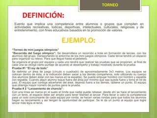 TORNEO
Evento que implica una competencia entre alumnos o grupos que compiten en
actividades recreativas, lúdicas, deportivas, intelectuales, culturales, religiosas y de
entretenimiento, con fines educativos basados en la promoción de valores.
DEFINICIÓN:
EJEMPLO:
“Torneo de mini juegos olímpicos”
“Recorrido del fuego olímpico”: Se desarrollara un recorrido a trote en formación de tercias, con los
alumnos del grupo, transportando la antorcha de los mini juegos olímpicos. Cada tercia tendrá un espacio
para organizar su relevo. Para que llegue hasta el pebetero.
Se organiza el grupo por equipos y cada uno tendrá que realizar las pruebas que se proponen, al final de
cada una se otorga cierto puntaje de acuerdo al desempeño y trabajo mostrado durante la prueba.
Prueba #1 “El rey de todo”
Se delimita un área de juego (círculo o cuadrado) de aproximadamente 3x3 metros. Los equipos se
colocan dentro de ésta; a la indicación deben sacar a los demás compañeros, solo utilizando su cuerpo
(los alumnos deben estar con las manos en la espalda). Se puede empujar hombro con hombro y espalda
con espalda. Cuando algún alumno toque fuera del área por mínimo que sea queda fuera y toma el rol de
juez. El equipo que consiga adueñarse del área, dejando fuera a los demás, obtiene un punto. El equipo
que obtenga mayor número de puntos gana la prueba.
Prueba # 2 “Lanzamiento de chancla”:
Con una línea se marca en el suelo el límite que nadie puede rebasar, desde ahí se hace el lanzamiento
con un tenis, el espacio debe ser amplio para tener libertad al lanzar. Para llevar a cabo la competencia
pasa un solo concursante de cada equipo por ronda; se hacen varias rondas para que todos los alumnos
hagan su lanzamiento y así tengan la oportunidad de participar. Se le da un punto al equipo que logre
lanzar más lejos el tenis.
 