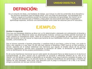 UNIDAD DIDÁCTICA
Es un conjunto de ideas, una hipótesis de trabajo, que incluye no sólo los contenidos de la disciplina y
los recursos necesarios para el trabajo diario, sino una meta de aprendizaje, una estrategia que
ordene y regule en la práctica escolar los diversos contenidos de aprendizaje. Así mismo, es un
conjunto de sesiones que a mediano y largo plazo nos da la pauta para lograr el propósito o
aprendizaje esperado, teniendo una transversalidad entre todas las sesiones para el fin educativo.
DEFINICIÓN:
EJEMPLO:
Analizar lo siguiente:
Para que una estrategia didáctica se lleve con un fin determinado o planeado con anticipación el docente y
el alumno deben de reflexionar sobre sus desempeños motores; conocer sus límites permite reconocer de
mejor manera la competencia motriz, tanto en el alumno como la posibilidad de pedir nuevos retos por
parte del docente, con ello buscar la mejora permanente de sus habilidades motrices, cognitivas, afectivas,
sociales, comunicativas, et.
Que el alumno aprenda a hacerse preguntas y cuestione todo lo que hace y cómo lo hace, con quién lo
hace y las mejoras a o que hace. Es por ello que citamos a Nickerson (1987) que en su libro enseñar a
pensar, aspectos de la actitud intelectual nos menciona que regular el empleo eficaz de los propios
recursos cognoscitivos, permite hace consciente la sensación de saber, la sensación de aprender, así
como la identificación de las propias posibilidades y límites.
Es de suma importancia mencionar que en cada sesión de educación física se debe buscar en el alumno el
autoaprendizaje, es decir, buscar que lo aprendido se proyecte a diferentes ámbitos de su vida en la
relación con los demás y mejorar lo aprendido en la escuela; hacer que el alumno considere al juego, a la
sesión, a la educación física y a la escuela donde va, espacios maravillosos de aprendizaje y creación de
hábitos de vida saludable, entre otros; que descubra que el juego lo enriquece a él o ella, a su familia,
amigos y personas con las que convive a diario.
 