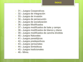 • 31.- Juegos Cooperativos
• 32.- Juegos de integración
• 33.- Juegos de invasión
• 34.- Juegos de persecución
• 35.- Juegos de socialización
• 36.- Juegos Modificados
• 37.- Juegos modificados de bate y campo
• 38.- Juegos modificados de blanco y diana
• 39.- Juegos modificados de cancha dividida
• 40.- Juegos Naturales
• 41.- Juegos paradójicos
• 42.- Juegos predeportivos
• 43.- Juegos sensoriales
• 44.- Juegos Simbólicos
• 45.- Juegos tradicionales
• 46.- Mimo.
ÍNDICE
 