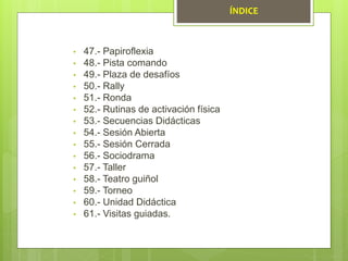 • 47.- Papiroflexia
• 48.- Pista comando
• 49.- Plaza de desafíos
• 50.- Rally
• 51.- Ronda
• 52.- Rutinas de activación física
• 53.- Secuencias Didácticas
• 54.- Sesión Abierta
• 55.- Sesión Cerrada
• 56.- Sociodrama
• 57.- Taller
• 58.- Teatro guiñol
• 59.- Torneo
• 60.- Unidad Didáctica
• 61.- Visitas guiadas.
ÍNDICE
 