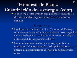 Hipótesis de Plank. Cuantización de la energía. (cont) Y la energía total emitida será por tanto un múltiplo de esta cantidad, según el número de átomos que emitan:  En donde h = 6,626  x   10 –34  J   s  (Constante de Plank) y n es un número entero (nº de átomos emisores), lo cual significa que la energía ganada o cedida por un átomo es un múltiplo de la cantidad de energía mínima ( h  x    ).  Como el número de átomos es muy grande y la constante “h” muy pequeña, en la práctica no se aprecia esta cuantización, al igual que sucede con la masa. 