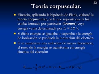Teoría corpuscular.  Einstein, aplicando la hipótesis de Plank, elaboró la  teoría corpuscular , en la que suponía que la luz estaba formada por partículas ( fotones ) cuya energía venía determinada por  E = h  x    . Si dicha energía se igualaba o superaba a la energía de ionización se producía la ionización del electrón. Si se suministra una radiación de mayor frecuencia, el resto de la energía se transforma en energía cinética del electrón: 