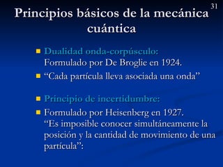 Principios básicos de la mecánica cuántica Dualidad onda-corpúsculo:   Formulado por De Broglie en 1924. “ Cada partícula lleva asociada una onda” Principio de incertidumbre:   Formulado por Heisenberg en 1927. “Es imposible conocer simultáneamente la posición y la cantidad de movimiento de una partícula”: 