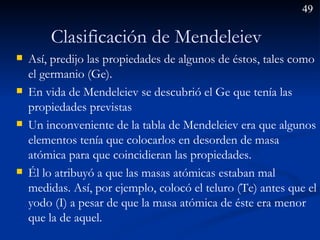 Clasificación de Mendeleiev  Así, predijo las propiedades de algunos de éstos, tales como el germanio (Ge). En vida de Mendeleiev se descubrió el Ge que tenía las propiedades previstas Un inconveniente de la tabla de Mendeleiev era que algunos elementos tenía que colocarlos en desorden de masa atómica para que coincidieran las propiedades.  Él lo atribuyó a que las masas atómicas estaban mal medidas. Así, por ejemplo, colocó el teluro (Te) antes que el yodo (I) a pesar de que la masa atómica de éste era menor que la de aquel.  