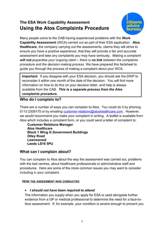 The ESA Work Capability Assessment
Using the Atos Complaints Procedure
Many people come to the CAB having experienced problems with the Work
Capability Assessment (WCA) carried out as part of their ESA application. Atos
Healthcare, the company carrying out the assessments, claims they will strive to
ensure you have a positive experience, that they will provide a fair and accurate
assessment and take any complaints you may have seriously. Making a complaint
will not jeopardise your ongoing claim – there is no link between the complaints
procedure and the decision making process. We have prepared this factsheet to
guide you through the process of making a complaint about your WCA.
Who do I complain to?
There are a number of ways you can complain to Atos. You could do it by phoning
0113 2309175 or by emailing customer-relations@atoshealthcare.com. However,
we would recommend you make your complaint in writing. A leaflet is available from
Atos which includes a complaint form, or you could send a letter of complaint to:
Customer Relations Manager
Atos Healthcare
Block 1 Wing G Government Buildings
Otley Road
Lawnswood
Leeds LS16 5PU
What can I complain about?
You can complain to Atos about the way the assessment was carried out, problems
with the test centres, about healthcare professionals or administrative staff and
procedures. Here are some of the more common issues you may want to consider
including in your complaint.
HOW THE ASSESSMENT WAS CONDUCTED
• I should not have been required to attend
The information you supply when you apply for ESA is used alongside further
evidence from a GP or medical professional to determine the need for a face-to-
face assessment. If, for example, your condition is severe enough to prevent you
1
Important: If you disagree with your ESA decision, you should ask the DWP to
reconsider it within one month of the date of the decision. You will find more
information on how to do this on your decision letter, and help is always
available from the CAB. This is a separate process from the Atos
complaints procedure.
 