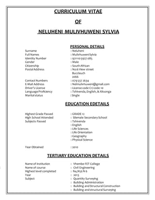 CURRICULUM VITAE
OF
NELUHENI MULIVHUWENI SYLVIA
PERSONAL DETAILS
Surname : Neluheni
FullNames : MulivhuweniSylvia
Identity Number : 9211105927 085
Gender : Male
Citizenship : South African
PostalAddress : No:6 View street
Buccleuch
2066
ContactNumbers : 079537 2634
E-Mail Address : Nelmulivhuweni@gmail.com
Driver’s License : License code C1/ code 10
LanguageProficiency : Tshivenda,English, & Xitsonga
Maritalstatus : Single
EDUCATION EDETAILS
Highest Grade Passed : GRADE 12
High School Attended : Silemale Secondary School
Subjects Passed : Tshivenda
: English
: Life Sciences
: Life Orientation
: Geography
: Physical Science
Year Obtained : 2010
TERTIARY EDUCATION DETAILS
Name of institution : Vhembe FET College
c Name of course : Civil Engineering
Highest level completed : N4,N5$ N 6
Year : 2013
Subject : Quantity Surveying
: Building Administration
: Building andStructuralConstruction
: Building andstructuralSurveying
 