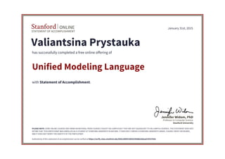 STATEMENT OF ACCOMPLISHMENT
Stanford ONLINE
Stanford University
Professor in Computer Science
Jennifer Widom, PhD
January 31st, 2015
Valiantsina Prystauka
has successfully completed a free online offering of
Unified Modeling Language
with Statement of Accomplishment.
PLEASE NOTE: SOME ONLINE COURSES MAY DRAW ON MATERIAL FROM COURSES TAUGHT ON-CAMPUS BUT THEY ARE NOT EQUIVALENT TO ON-CAMPUS COURSES. THIS STATEMENT DOES NOT
AFFIRM THAT THIS PARTICIPANT WAS ENROLLED AS A STUDENT AT STANFORD UNIVERSITY IN ANY WAY. IT DOES NOT CONFER A STANFORD UNIVERSITY GRADE, COURSE CREDIT OR DEGREE,
AND IT DOES NOT VERIFY THE IDENTITY OF THE PARTICIPANT.
Authenticity of this statement of accomplishment can be verified at https://verify.class.stanford.edu/SOA/2d6f4158f2024988b20dead13f107658
 