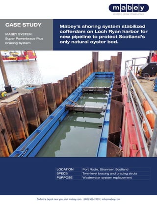To find a depot near you, visit mabey.com. (800) 956-2239 | info@mabey.com
Mabey’s shoring system stabilized
cofferdam on Loch Ryan harbor for
new pipeline to protect Scotland’s
only natural oyster bed.
LOCATION Port Rodie, Stranraer, Scotland
SPECS Twin-level bracing and bracing struts
PURPOSE Wastewater system replacement
CASE STUDY
MABEY SYSTEM:
Super Powerbrace Plus
Bracing System
 