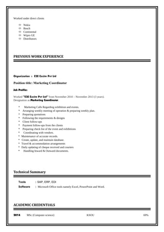 Worked under direct clients
 Nokia
 Bosch
 Continental
 Wipro GE
 Distributors
PREVIOUS WORK EXPERIENCE
Organization : E2E Excite Pvt Ltd
Position title: Marketing Coordinator
Job Profile:
Worked “E2E Excite Pvt Ltd” from November 2010 – November 2013 (3 years).
Designation as Marketing Coordinator.
* Marketing Calls Regarding exhibition and events.
* Arranging weekly meeting of operation & preparing weekly plan.
* Preparing quotations
* Following the requirements & designs
* Client follow-ups
* Payment follow-ups from the clients
* Preparing check list of the event and exhibitions
* Coordinating with vendors.
* Maintenance of accurate records.
* Create, update, and maintain database.
* Travel & accommodation arrangements
* Daily updating of cheque received and couriers
* Handling Inward & Outward documents.
Technical Summary
Tools : SAP, ERP, EDI
Software : Microsoft Office tools namely Excel, PowerPoint and Word.
ACADEMIC CREDENTIALS
2014 MSc (Computer science) KSOU 69%
 