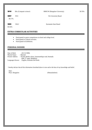 2010 BSc (Computer science) BMSCW (Bangalore University) 58.76%
2007 PUC Pre University Board
49.17%
2005 SSLC Karnataka State Board
69.56%
EXTRA CURRICULAR ACTIVITIES
• Participated in sports competitions at school and college level.
• Participated in Cultural activities.
• Participated in Exhibitions.
PERSONAL DOSSIER
Date of Birth : (01/12/1989)
Marital Status : Married
Present Address : 70/169, Belaku nilaya, hanumanthapa road, Ittamadu
BSK 3rd
stage, Bangalore.
Languages Known : English, Kannada and Hindi.
I hereby declare that all the information furnished above is true and to the best of my knowledge and belief.
Date:
Place: Bangalore (Dhanalakshmi)
 