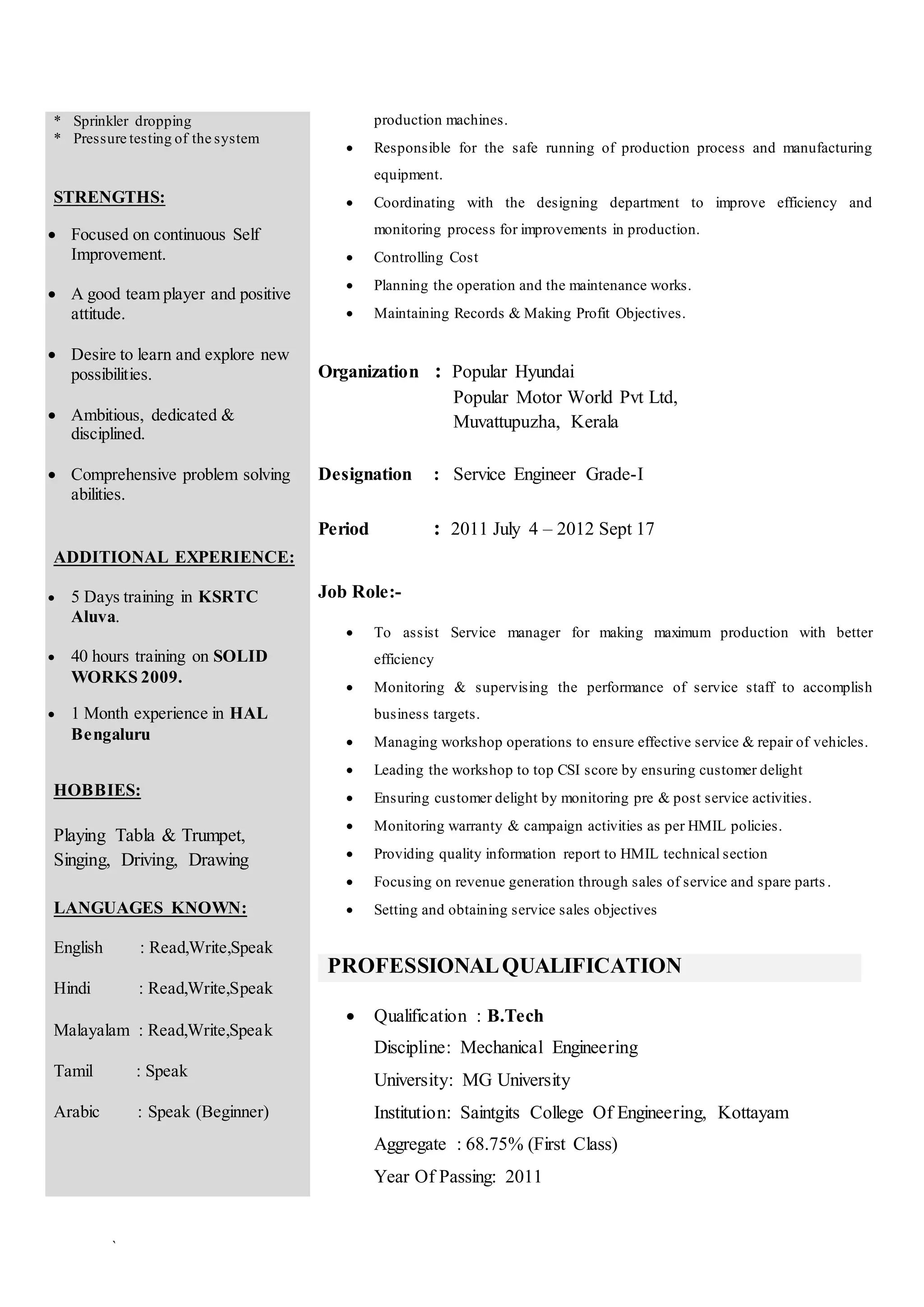 `
* Sprinkler dropping
* Pressure testing of the system
STRENGTHS:
 Focused on continuous Self
Improvement.
 A good team player and positive
attitude.
 Desire to learn and explore new
possibilities.
 Ambitious, dedicated &
disciplined.
 Comprehensive problem solving
abilities.
ADDITIONAL EXPERIENCE:
 5 Days training in KSRTC
Aluva.
 40 hours training on SOLID
WORKS 2009.
 1 Month experience in HAL
Bengaluru
HOBBIES:
Playing Tabla & Trumpet,
Singing, Driving, Drawing
LANGUAGES KNOWN:
English : Read,Write,Speak
Hindi : Read,Write,Speak
Malayalam : Read,Write,Speak
Tamil : Speak
Arabic : Speak (Beginner)
production machines.
 Responsible for the safe running of production process and manufacturing
equipment.
 Coordinating with the designing department to improve efficiency and
monitoring process for improvements in production.
 Controlling Cost
 Planning the operation and the maintenance works.
 Maintaining Records & Making Profit Objectives.
Organization : Popular Hyundai
Popular Motor World Pvt Ltd,
Muvattupuzha, Kerala
Designation : Service Engineer Grade-I
Period : 2011 July 4 – 2012 Sept 17
Job Role:-
 To assist Service manager for making maximum production with better
efficiency
 Monitoring & supervising the performance of service staff to accomplish
business targets.
 Managing workshop operations to ensure effective service & repair of vehicles.
 Leading the workshop to top CSI score by ensuring customer delight
 Ensuring customer delight by monitoring pre & post service activities.
 Monitoring warranty & campaign activities as per HMIL policies.
 Providing quality information report to HMIL technical section
 Focusing on revenue generation through sales of service and spare parts .
 Setting and obtaining service sales objectives
PROFESSIONALQUALIFICATION
 Qualification : B.Tech
Discipline: Mechanical Engineering
University: MG University
Institution: Saintgits College Of Engineering, Kottayam
Aggregate : 68.75% (First Class)
Year Of Passing: 2011
 