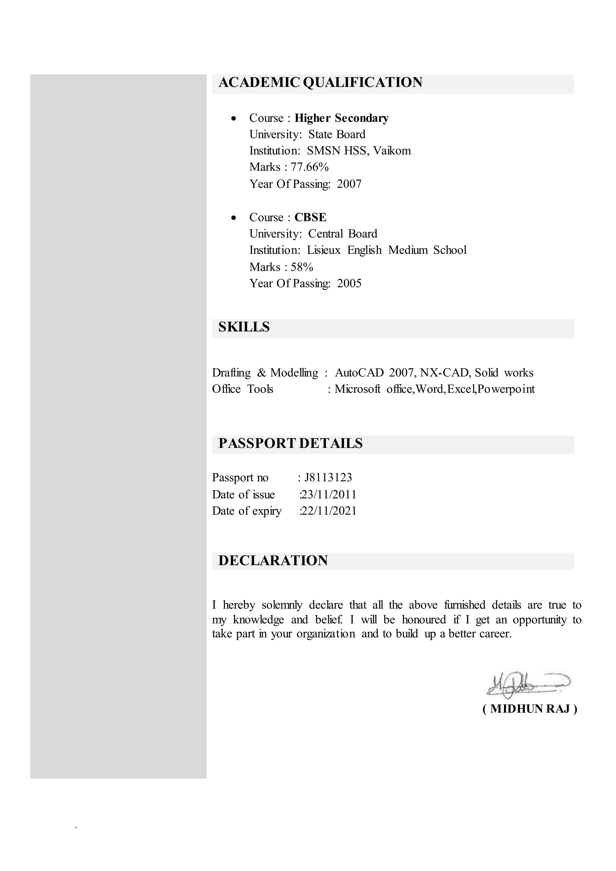 `
ACADEMIC QUALIFICATION
 Course : Higher Secondary
University: State Board
Institution: SMSN HSS, Vaikom
Marks : 77.66%
Year Of Passing: 2007
 Course : CBSE
University: Central Board
Institution: Lisieux English Medium School
Marks : 58%
Year Of Passing: 2005
SKILLS
Drafting & Modelling : AutoCAD 2007, NX-CAD, Solid works
Office Tools : Microsoft office,Word,Excel,Powerpoint
PASSPORT DETAILS
Passport no : J8113123
Date of issue :23/11/2011
Date of expiry :22/11/2021
DECLARATION
I hereby solemnly declare that all the above furnished details are true to
my knowledge and belief. I will be honoured if I get an opportunity to
take part in your organization and to build up a better career.
( MIDHUN RAJ )
 