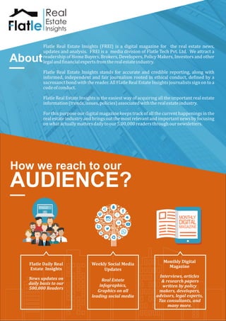 About
How we reach to our
AUDIENCE?
Flatle	Real	Estate	Insights	(FREI)	is	a	digital	magazine	for	 	the	real	estate	news,	
updates	and	analysis.		FREI	is	a		media	division	of	Flatle	Tech	Pvt.	Ltd.		We	attract	a	
readership	of	Home	Buyers,	Brokers,	Developers,	Policy	Makers,	Investors	and	other	
legal	and	financial	experts	from	the	real	estate	industry.
Flatle	Real	Estate	Insights	stands	for	accurate	and	credible	reporting,	along	with	
informed,	independent	and	fair	journalism	rooted	in	ethical	conduct,	defined	by	a	
sacrosanct	bond	with	the	reader.	All	Flatle	Real	Estate	Insights	journalists	sign	on	to	a	
code	of	conduct.
Flatle	Real	Estate	Insights	is	the	easiest	way	of	acquiring	all	the	important	real	estate	
information	(trends,	issues,	policies)	associated	with	the	real	estate	industry.
For	this	purpose	our	digital	magazine	keeps	track	of	all	the	current	happenings	in	the	
real	estate	industry	and	brings	out	the	most	relevant	and	important	news	by	focusing	
on	what	actually	matters	daily	to	our	5,00,000	readers	through	our	newsletters.
Flatle	Daily	Real	
Estate		Insights
News	updates	on	
daily	basis	to	our	
500,000	Readers
Weekly	Social	Media	
Updates	
Real	Estate	
infographics,	
Graphics	on	all	
leading	social	media	
Monthly	Digital	
Magazine
Interviews,	articles
	&	research	papers
written	by	policy	
makers,	developers,	
advisors,	legal	experts,	
Tax	consultants,	and	
many	more.
NO:1234 /11:12:2014
Real Estate
E News
Real
Estate
Insights
 