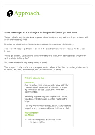 So the next thing to do is to arrange to sit alongside this person you have found.
Twitter, LinkedIn and Facebook are so powerful and strong and may well supply you business with
all the business they need.
However, we all still need to sit face to face and convince someone of something.
This section helps you get there, to be sat in the boardroom or wherever you are meeting, face
to face.
You’ve got a name. Let’s assume it was referred to by a client, from a LinkedIn list. Why not try
writing a letter to him or her?
Yes, that’s what I said; why not try writing a letter?
Your prospect, for he or she now is, may not want a call out of the blue; her or she gets thousands
of emails. You could text of course, but for maximum input, a letter?
5 Approach.
Write this letter like this –
“Dear Bill”
Your name has been given to me by Mary Millington.
I have no idea if you would be interested in any of
my services as a Sales Coach, but I come well
recommended.
A meeting together may well be profitable – all we
would need 40/60 minutes together, you to be the
judge.
I will ring you on Friday 8th at 9.30 am. Mary was kind
enough to give me your mobile, so I will ring on that.
Yours sincerely
Ian Allison
P.S. We would only need 40 minutes or so!
I have your mobile.
 