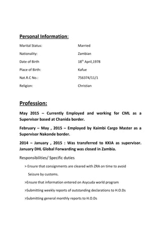 Personal Information:
Marital Status: Married
Nationality: Zambian
Date of Birth 18th
April,1978
Place of Birth: Kafue
Nat.R.C No.: 756374/11/1
Religion: Christian
Profession:
May 2015 – Currently Employed and working for CML as a
Supervisor based at Chanida border.
February – May , 2015 – Employed by Kaimbi Cargo Master as a
Supervisor Nakonde border.
2014 – January , 2015 : Was transferred to KKIA as supervisor.
January DHL Global Forwarding was closed in Zambia.
Responsibilities/ Specific duties
> Ensure that consignments are cleared with ZRA on time to avoid
Seizure by customs.
>Ensure that information entered on Asycuda world program
>Submitting weekly reports of outstanding declarations to H.O.Ds
>Submitting general monthly reports to H.O.Ds
 