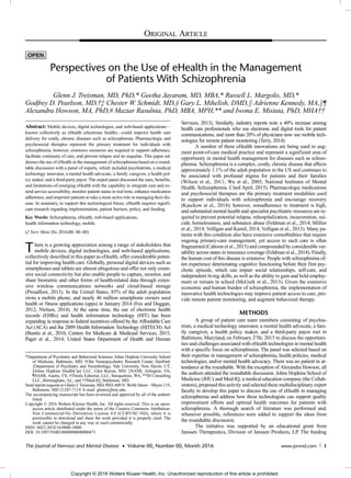 Perspectives on the Use of eHealth in the Management
of Patients With Schizophrenia
Glenn J. Treisman, MD, PhD,* Geetha Jayaram, MD, MBA,* Russell L. Margolis, MD,*
Godfrey D. Pearlson, MD,†‡ Chester W. Schmidt, MD,§ Gary L. Mihelish, DMD,k Adrienne Kennedy, MA,k¶
Alexandra Howson, MA, PhD,# Maziar Rasulnia, PhD, MBA, MPH,** and Iwona E. Misiuta, PhD, MHA††
Abstract: Mobile devices, digital technologies, and web-based applications—
known collectively as eHealth (electronic health)—could improve health care
delivery for costly, chronic diseases such as schizophrenia. Pharmacologic and
psychosocial therapies represent the primary treatment for individuals with
schizophrenia; however, extensive resources are required to support adherence,
facilitate continuity of care, and prevent relapse and its sequelae. This paper ad-
dresses the use of eHealth in the management of schizophrenia based on a round-
table discussion with a panel of experts, which included psychiatrists, a medical
technology innovator, a mental health advocate, a family caregiver, a health pol-
icy maker, and a third-party payor. The expert panel discussed the uses, benefits,
and limitations of emerging eHealth with the capability to integrate care and ex-
tend service accessibility, monitor patient status in real time, enhance medication
adherence, and empower patients to take a more active role in managing their dis-
ease. In summary, to support this technological future, eHealth requires signifi-
cant research regarding implementation, patient barriers, policy, and funding.
Key Words: Schizophrenia, eHealth, web-based applications,
health information technology, mobile
(J Nerv Ment Dis 2016;00: 00–00)
There is a growing appreciation among a range of stakeholders that
mobile devices, digital technologies, and web-based applications,
collectively described in this paper as eHealth, offer considerable poten-
tial for improving health care. Globally, personal digital devices such as
smartphones and tablets are almost ubiquitous and offer not only exten-
sive social connectivity but also enable people to capture, monitor, and
share biometric and other forms of health-related data through exten-
sive wireless communications networks and cloud-based storage
(Proudfoot, 2013). In the United States, 85% of the adult population
owns a mobile phone, and nearly 46 million smartphone owners used
health or fitness applications (apps) in January 2014 (Fox and Duggan,
2012; Nielsen, 2014). At the same time, the use of electronic health
records (EHRs) and health information technology (HIT) has been
expanding in response to federal incentives offered by the Affordable Care
Act (ACA) and the 2009 Health Information Technology (HITECH) Act
(Buntin et al., 2010; Centers for Medicare & Medicaid Services, 2015;
Paget et al., 2014; United States Department of Health and Human
Services, 2013). Similarly, industry reports note a 40% increase among
health care professionals who use electronic and digital tools for patient
communications, and more than 20% of physicians now use mobile tech-
nologies for remote patient monitoring (Terry, 2014).
A number of these eHealth innovations are being used to aug-
ment point-of-care medical practice and represent a significant area of
opportunity in mental health management for diseases such as schizo-
phrenia. Schizophrenia is a complex, costly, chronic disease that affects
approximately 1.1% of the adult population in the US and continues to
be associated with profound stigma for patients and their families
(Wilson et al., 2011; Wu et al., 2005; National Institutes of Mental
Health. Schizophrenia. Cited April, 2015). Pharmacologic medications
and psychosocial therapies are the primary treatment modalities used
to support individuals with schizophrenia and encourage recovery
(Kasckow et al., 2014); however, nonadherence to treatment is high,
and substantial mental health and specialist psychiatric resources are re-
quired to prevent potential relapse, rehospitalization, incarceration, sui-
cide, homelessness, and substance abuse (Feldman et al., 2014; Millier
et al., 2014; Velligan and Kamil, 2014; Velligan et al., 2013). Many pa-
tients with this condition also have extensive comorbidities that require
ongoing primary-care management, yet access to such care is often
fragmented (Cahoon et al., 2013) and compounded by considerablevar-
iability across states in insurance coverage (Feldman et al., 2014). Finally,
the human cost of this disease is extensive. People with schizophrenia of-
ten experience deteriorating cognitive functioning before their first psy-
chotic episode, which can impair social relationships, self-care, and
independent living skills, as well as the ability to gain and hold employ-
ment or remain in school (McGurk et al., 2013). Given the extensive
economic and human burden of schizophrenia, the implementation of
innovative health technologies may improve patient access to care, pro-
vide remote patient monitoring, and augment behavioral therapy.
METHODS
A group of patient care team members consisting of psychia-
trists, a medical technology innovator, a mental health advocate, a fam-
ily caregiver, a health policy maker, and a third-party payor met in
Baltimore, Maryland, on February 27th, 2015 to discuss the opportuni-
ties and challenges associated with eHealth technologies in mental health
with a specific focus on schizophrenia. The panel was selected based on
their expertise in management of schizophrenia, health policies, medical
technologies, and/or mental health advocacy. There was no patient in at-
tendance at the roundtable. With the exception of Alexandra Howson, all
the authors attended the roundtable discussion. Johns Hopkins School of
Medicine (JHU) and Med-IQ, a medical education company (the Collab-
orators), proposed this activity and selected these multidisciplinary expert
faculty to develop this paper to discuss the use of eHealth in managing
schizophrenia and address how these technologists can support quality
improvement efforts and optimal health outcomes for patients with
schizophrenia. A thorough search of literature was performed and,
whenever possible, references were added to support the ideas from
the roundtable discussion.
The initiative was supported by an educational grant from
Janssen Therapeutics, Division of Janssen Products, LP. The funding
*Department of Psychiatry and Behavioral Sciences, Johns Hopkins University School
of Medicine, Baltimore, MD; †Olin Neuropsychiatry Research Center, Hartford;
‡Department of Psychiatry and Neurobiology, Yale University, New Haven, CT;
§Johns Hopkins HealthCare LLC, Glen Burnie, MD; kNAMI, Arlington, VA;
¶NAMI, Austin, TX; #Thistle Editorial, LLC, Snoqualmie, WA; **M Consulting
LLC, Birmingham, AL; and ††Med-IQ, Baltimore, MD.
Send reprint requests to Glenn J. Treisman, MD, PhD, 600 N. Wolfe Street—Meyer 119,
Baltimore, MD 21287-7119. E-mail: glenn@jhmi.edu.
The accompanying manuscript has been reviewed and approved by all of the authors
listed.
Copyright © 2016 Wolters Kluwer Health, Inc. All rights reserved. This is an open-
access article distributed under the terms of the Creative Commons Attribution-
Non Commercial-No Derivatives License 4.0 (CCBY-NC-ND), where it is
permissible to download and share the work provided it is properly cited. The
work cannot be changed in any way or used commercially.
ISSN: 0022-3018/16/0000–0000
DOI: 10.1097/NMD.0000000000000471
ORIGINAL ARTICLE
The Journal of Nervous and Mental Disease • Volume 00, Number 00, Month 2016 www.jonmd.com 1
Copyright © 2016 Wolters Kluwer Health, Inc. Unauthorized reproduction of this article is prohibited.
 
