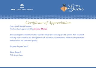 Certificate of Appreciation
Dear Akash Singh Chauhan,
You have been appreciated by Suvarna Bhonde.
Appreciating the commitment of the team for timely provisioning of UAT system. With extended
working over weekends and through the week, team has accommodated additional requirements
and delivered the same with quality.
Keep up the good work!
Warm Regards.
TCS Gems Team
 