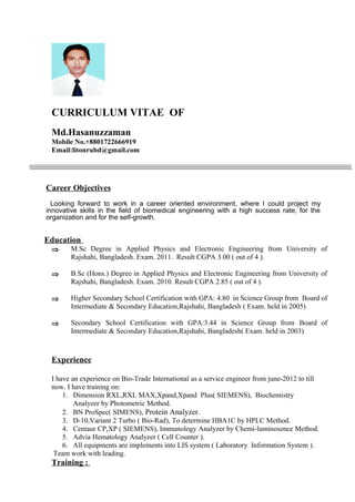 CURRICULUM VITAE OF
Md.Hasanuzzaman
Mobile No.+8801722666919
Email:litonrubd@gmail.com
Career Objectives
Looking forward to work in a career oriented environment, where I could project my
innovative skills in the field of biomedical engineering with a high success rate, for the
organization and for the self-growth.
Education
⇒ M.Sc Degree in Applied Physics and Electronic Engineering from University of
Rajshahi, Bangladesh. Exam. 2011. Result CGPA 3.00 ( out of 4 ).
⇒ B.Sc (Hons.) Degree in Applied Physics and Electronic Engineering from University of
Rajshahi, Bangladesh. Exam. 2010. Result CGPA 2.85 ( out of 4 ).
⇒ Higher Secondary School Certification with GPA: 4.80 in Science Group from Board of
Intermediate & Secondary Education,Rajshahi, Bangladesh ( Exam. held in 2005)
⇒ Secondary School Certification with GPA:3.44 in Science Group from Board of
Intermediate & Secondary Education,Rajshahi, Bangladesh( Exam. held in 2003)
Experience
I have an experience on Bio-Trade International as a service engineer from june-2012 to till
now. I have training on:
1. Dimension RXL,RXL MAX,Xpand,Xpand Plus( SIEMENS), Biochemistry
Analyzer by Photometric Method.
2. BN ProSpec( SIMENS), Protein Analyzer.
3. D-10,Variant 2 Turbo ( Bio-Rad), To determine HBA1C by HPLC Method.
4. Centaur CP,XP ( SIEMENS), Immunology Analyzer by Chemi-luminosence Method.
5. Advia Hematology Analyzer ( Cell Counter ).
6. All equipments are implements into LIS system ( Laboratory Information System ).
Team work with leading.
Training :
 