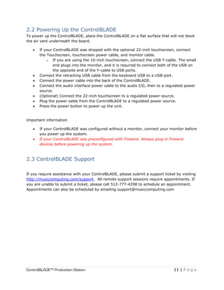ControlBLADE™ Production Station 11 | P a g e
2.2 Powering Up the ControlBLADE
To power up the ControlBLADE, place the ControlBLADE on a flat surface that will not block
the air vent underneath the board.
 If your ControlBLADE was shipped with the optional 22-inch touchscreen, connect
the Touchscreen, touchscreen power cable, and monitor cable.
o If you are using the 10-inch touchscreen, connect the USB Y-cable. The small
end plugs into the monitor, and it is required to connect both of the USB on
the opposite end of the Y-cable to USB ports.
 Connect the retracting USB cable from the keyboard USB to a USB port.
 Connect the power cable into the back of the ControlBLADE.
 Connect the audio interface power cable to the audio I/O, then to a regulated power
source.
 (Optional) Connect the 22-inch touchscreen to a regulated power source.
 Plug the power cable from the ControlBLADE to a regulated power source.
 Press the power button to power up the unit.
Important information
 If your ControlBLADE was configured without a monitor, connect your monitor before
you power up the system.
 If your ControlBLADE was preconfigured with Firewire. Always plug in Firewire
devices before powering up the system.
2.3 ControlBLADE Support
If you require assistance with your ControlBLADE, please submit a support ticket by visiting
http://musiccomputing.com/support. All remote support sessions require appointments. If
you are unable to submit a ticket, please call 512-777-4298 to schedule an appointment.
Appointments can also be scheduled by emailing support@musiccomputing.com
 