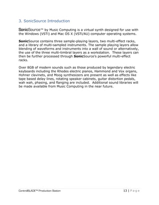 ControlBLADE™ Production Station 13 | P a g e
3. SonicSource Introduction
SonicSource™ by Music Computing is a virtual synth designed for use with
the Windows (VSTi) and Mac OS X (VSTi/AU) computer operating systems.
SonicSource contains three sample-playing layers, two multi-effect racks,
and a library of multi-sampled instruments. The sample playing layers allow
blending of waveforms and instruments into a wall of sound or alternatively,
the use of the three multi-timbral layers as a workstation. These layers can
then be further processed through SonicSource’s powerful multi-effect
racks.
Over 8GB of modern sounds such as those produced by legendary electric
keyboards including the Rhodes electric pianos, Hammond and Vox organs,
Hohner clavinets, and Moog synthesizers are present as well as effects like
tape based delay lines, rotating speaker cabinets, guitar distortion pedals,
wah wah, phasing, and flanging are included. Additional sound libraries will
be made available from Music Computing in the near future.
 