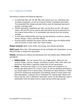 ControlBLADE™ Production Station 15 | P a g e
3.1.1 Features in Detail
SonicSource contains the following features –
 A multimode filter (LP, HP, BP, BR) with control over cut, resonance and
envelope modulation, as well as a special ‘fractal’ modulation parameter.
This expanded filter design provides further tools for balanced layering of
sounds, and deep pads.
 FM/AM modulation capabilities per layer can be done via the ~FM switch
matrix. AM and FM can be used to add interesting harmonic distortions to
the original instruments, or to manipulate new sounds from the existing
samples.
 A multi-effect MODULATOR rack that has the following: overdrive, phaser,
chorus, flanger, rotary, and filter effects.
 Routing options between the layers and the effects allow the MODULATOR
rack to function in both ‘send’ and ‘insert’ modes.
Master controls: glide, mono mode, fine tuning, and velocity sensitivity
MIDI Learn: More than 100 parameters can be controlled with Automation via any
Midi Controller or Sequencer automation.
Effects: SonicSource’s effects are distributed over two effects slots, MODULATOR
and DELAY.
 MODULATOR - You can choose from any of six quality effects for this
module: Phaser, Chorus, Flanger, and Rotary (Leslie), Filter (with Wah) and
Overdrive. Each effect is specially coded with its own parameters
 Delay – SonicSource’s delay is a true stereo delay unit modeled on an
analog tape delay device for a warm sound. As well as standard parameter’s
you would expect from a stereo delay, SonicSource’s delay features a ‘flutter’
control for introducing modulations and artifacts similar to those heard with
tape degradation, a special chorus modulation for making pitch effects and
chorus sounds, and a ‘reflections’ parameter which can be effectively used in
combination with the delay lines to create spring reverb type sounds.
 