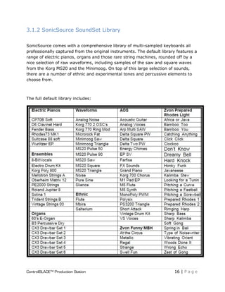 ControlBLADE™ Production Station 16 | P a g e
3.1.2 SonicSource SoundSet Library
SonicSource comes with a comprehensive library of multi-sampled keyboards all
professionally captured from the original instruments. The default library features a
range of electric pianos, organs and those rare string machines, rounded off by a
nice selection of raw waveforms, including samples of the saw and square waves
from the Korg MS20 and the Minimoog. On top of this large selection of sounds,
there are a number of ethnic and experimental tones and percussive elements to
choose from.
The full default library includes:
 