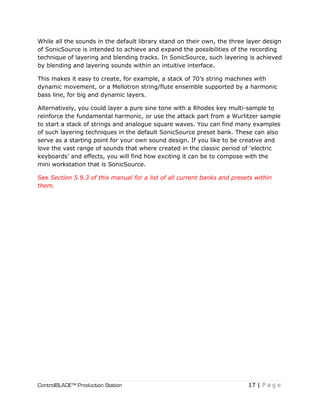 ControlBLADE™ Production Station 17 | P a g e
While all the sounds in the default library stand on their own, the three layer design
of SonicSource is intended to achieve and expand the possibilities of the recording
technique of layering and blending tracks. In SonicSource, such layering is achieved
by blending and layering sounds within an intuitive interface.
This makes it easy to create, for example, a stack of 70’s string machines with
dynamic movement, or a Mellotron string/flute ensemble supported by a harmonic
bass line, for big and dynamic layers.
Alternatively, you could layer a pure sine tone with a Rhodes key multi-sample to
reinforce the fundamental harmonic, or use the attack part from a Wurlitzer sample
to start a stack of strings and analogue square waves. You can find many examples
of such layering techniques in the default SonicSource preset bank. These can also
serve as a starting point for your own sound design. If you like to be creative and
love the vast range of sounds that where created in the classic period of ‘electric
keyboards’ and effects, you will find how exciting it can be to compose with the
mini workstation that is SonicSource.
See Section 5.9.3 of this manual for a list of all current banks and presets within
them.
 