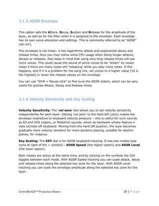 ControlBLADE™ Production Station 19 | P a g e
3.1.5 ADSR Envelope
This option sets the Attack, Decay, Sustain and Release for the amplitude of the
layer, as well as for the filter when it is assigned to the envelope. Each envelope
has its own voice-allocation and settings. This is commonly referred to as “ADSR”
(ad–zer).
The envelope is not linear- it has logarithmic attack and exponential decay and
release times, thus you may notice extra CPU usage when doing longer attacks,
decays or releases. Also keep in mind that using very long release times will use
more voices. This could cause the sound of some voices to be "stolen" by newer
notes if there are many notes still ‘releasing’ while you play more notes. If this
happens, and if it is a problem for the song mix, set voices to a higher value [16 is
the highest] or lower the release values on the envelope.
You can use "Shift + Mouse click" to fine tune the ADSR sliders, which can be very
useful for precise Attack, Decay and Release times.
3.1.6 Velocity Sensitivity and Key Scaling
Velocity Sensitivity: The ‘vel sens’ dial allows you to set velocity sensitivity
independently for each layer. Setting ‘vel sens’ to the hard left (zero) makes the
envelope insensitive to keyboard velocity pressure – this is useful for such sounds
as B3 and VOX organs, or Mellotron sounds, which as hardware simply feature a
note on/note off keyboard. Moving from the hard left position, the layer becomes
gradually more velocity sensitive for more dynamic playing, suitable for electric
pianos, for instance.
Key Scaling: The KEY dial is for ADSR keyboard tracking. It has two modes [see
icons at right of the + symbol] - ADSR Speed (the higher option) and ADSR Level
(the lower option).
Both modes are active at the same time, and by clicking on the symbols the GUI
toggles between each mode. With ADSR Speed tracking you can scale attack, decay
and release times along the selected key zone for the layer. With ADSR Level
tracking you can scale the envelope amplitude along the selected key zone for the
layer.
 