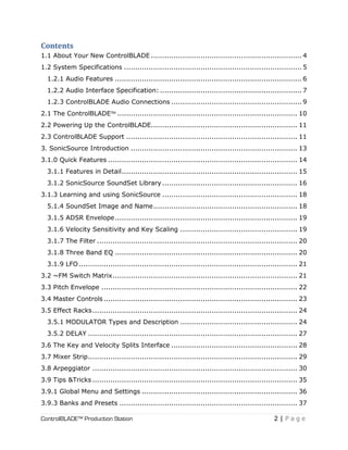 ControlBLADE™ Production Station 2 | P a g e
Contents
1.1 About Your New ControlBLADE ................................................................... 4
1.2 System Specifications ............................................................................... 5
1.2.1 Audio Features ................................................................................... 6
1.2.2 Audio Interface Specification: ............................................................... 7
1.2.3 ControlBLADE Audio Connections .......................................................... 9
2.1 The ControlBLADE™ ................................................................................ 10
2.2 Powering Up the ControlBLADE................................................................. 11
2.3 ControlBLADE Support ............................................................................ 11
3. SonicSource Introduction .......................................................................... 13
3.1.0 Quick Features .................................................................................... 14
3.1.1 Features in Detail.............................................................................. 15
3.1.2 SonicSource SoundSet Library ............................................................ 16
3.1.3 Learning and using SonicSource ............................................................ 18
5.1.4 SoundSet Image and Name................................................................ 18
3.1.5 ADSR Envelope................................................................................. 19
3.1.6 Velocity Sensitivity and Key Scaling .................................................... 19
3.1.7 The Filter ......................................................................................... 20
3.1.8 Three Band EQ ................................................................................. 20
3.1.9 LFO................................................................................................. 21
3.2 ~FM Switch Matrix.................................................................................. 21
3.3 Pitch Envelope ....................................................................................... 22
3.4 Master Controls...................................................................................... 23
3.5 Effect Racks........................................................................................... 24
3.5.1 MODULATOR Types and Description .................................................... 24
3.5.2 DELAY ............................................................................................. 27
3.6 The Key and Velocity Splits Interface ........................................................ 28
3.7 Mixer Strip............................................................................................. 29
3.8 Arpeggiator ........................................................................................... 30
3.9 Tips &Tricks ........................................................................................... 35
3.9.1 Global Menu and Settings ..................................................................... 36
3.9.3 Banks and Presets ............................................................................... 37
 