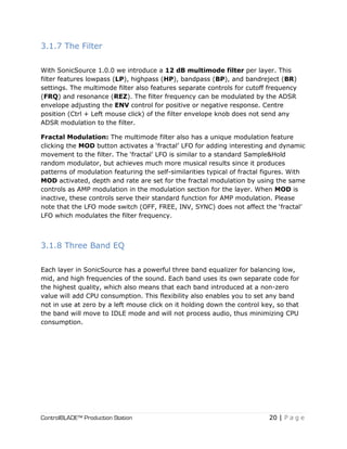 ControlBLADE™ Production Station 20 | P a g e
3.1.7 The Filter
With SonicSource 1.0.0 we introduce a 12 dB multimode filter per layer. This
filter features lowpass (LP), highpass (HP), bandpass (BP), and bandreject (BR)
settings. The multimode filter also features separate controls for cutoff frequency
(FRQ) and resonance (REZ). The filter frequency can be modulated by the ADSR
envelope adjusting the ENV control for positive or negative response. Centre
position (Ctrl + Left mouse click) of the filter envelope knob does not send any
ADSR modulation to the filter.
Fractal Modulation: The multimode filter also has a unique modulation feature
clicking the MOD button activates a ‘fractal’ LFO for adding interesting and dynamic
movement to the filter. The ‘fractal’ LFO is similar to a standard Sample&Hold
random modulator, but achieves much more musical results since it produces
patterns of modulation featuring the self-similarities typical of fractal figures. With
MOD activated, depth and rate are set for the fractal modulation by using the same
controls as AMP modulation in the modulation section for the layer. When MOD is
inactive, these controls serve their standard function for AMP modulation. Please
note that the LFO mode switch (OFF, FREE, INV, SYNC) does not affect the ‘fractal’
LFO which modulates the filter frequency.
3.1.8 Three Band EQ
Each layer in SonicSource has a powerful three band equalizer for balancing low,
mid, and high frequencies of the sound. Each band uses its own separate code for
the highest quality, which also means that each band introduced at a non-zero
value will add CPU consumption. This flexibility also enables you to set any band
not in use at zero by a left mouse click on it holding down the control key, so that
the band will move to IDLE mode and will not process audio, thus minimizing CPU
consumption.
 
