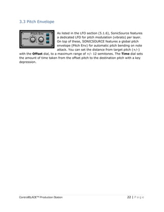 ControlBLADE™ Production Station 22 | P a g e
3.3 Pitch Envelope
As listed in the LFO section (5.1.6), SonicSource features
a dedicated LFO for pitch modulation (vibrato) per layer.
On top of these, SONICSOURCE features a global pitch
envelope (Pitch Env) for automatic pitch bending on note
attack. You can set the distance from target pitch (+/-)
with the Offset dial, to a maximum range of +/- 12 semitones. The Time dial sets
the amount of time taken from the offset pitch to the destination pitch with a key
depression.
 