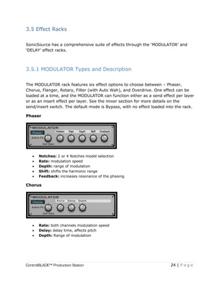 ControlBLADE™ Production Station 24 | P a g e
3.5 Effect Racks
SonicSource has a comprehensive suite of effects through the ‘MODULATOR’ and
‘DELAY’ effect racks.
3.5.1 MODULATOR Types and Description
The MODULATOR rack features six effect options to choose between – Phaser,
Chorus, Flanger, Rotary, Filter (with Auto Wah), and Overdrive. One effect can be
loaded at a time, and the MODULATOR can function either as a send effect per layer
or as an insert effect per layer. See the mixer section for more details on the
send/insert switch. The default mode is Bypass, with no effect loaded into the rack.
Phaser
 Notches: 2 or 4 Notches model selection
 Rate: modulation speed
 Depth: range of modulation
 Shift: shifts the harmonic range
 Feedback: increases resonance of the phasing
Chorus
 Rate: both channels modulation speed
 Delay: delay time, affects pitch
 Depth: Range of modulation
 