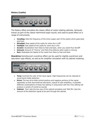 ControlBLADE™ Production Station 26 | P a g e
Rotary (Leslie)
The Rotary effect simulates the classic effect of Leslie rotating cabinets, famously
known as part of the classic Hammond organ sound, and used to great effect on a
range of instruments.
 ConeSep: Sets the frequency of the Cone (upper part of the Leslie) which goes back
and front
 SlowSpd: Slow speed of the Leslie for when Run is Off
 FastSpd: Fast speed of the Leslie for when Run is On
 Acceler: Acceleration from Slow to Fast and back, when you switch Run On/Off
 Amount: Amount of "Chorus" and Pitch-Fine-Detune when Leslie is moving
 Run: Modulates the Speed of the Leslie from Slow to Fast and back
Overdrive SonicSource’s overdrive effect can be used for slightly overdriven and
saturation type effects, as well as for amplifier simulation with its cabinet modeling.
 Tone: Controls the color of the input signal. High frequencies can be reduced to
avoid harsh treble distortion
 Drive: The two drive dials control positive and negative portions of the signal
separately so that asymmetrical saturation, typical of tube amplifiers, is possible.
Different combinations of these two setting in conjunction with the Tone setting will
produce a variety of overdrive sounds
 Cabinet: ‘Size’ sets the box size of the cabinet emulation and ‘Wet Mix’ sets the
amount of the distortion signal to be sent through the cabinet.
 