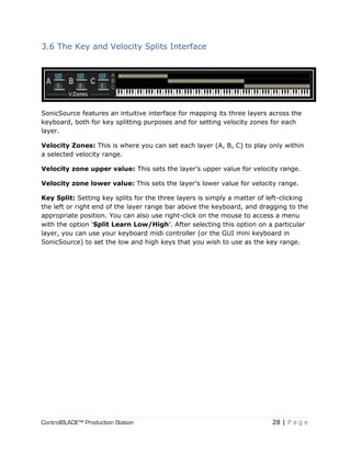 ControlBLADE™ Production Station 28 | P a g e
3.6 The Key and Velocity Splits Interface
SonicSource features an intuitive interface for mapping its three layers across the
keyboard, both for key splitting purposes and for setting velocity zones for each
layer.
Velocity Zones: This is where you can set each layer (A, B, C) to play only within
a selected velocity range.
Velocity zone upper value: This sets the layer’s upper value for velocity range.
Velocity zone lower value: This sets the layer’s lower value for velocity range.
Key Split: Setting key splits for the three layers is simply a matter of left-clicking
the left or right end of the layer range bar above the keyboard, and dragging to the
appropriate position. You can also use right-click on the mouse to access a menu
with the option ‘Split Learn Low/High’. After selecting this option on a particular
layer, you can use your keyboard midi controller (or the GUI mini keyboard in
SonicSource) to set the low and high keys that you wish to use as the key range.
 