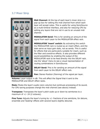 ControlBLADE™ Production Station 29 | P a g e
3.7 Mixer Strip
Midi Channel: At the top of each layer’s mixer strip is a
pop-up box for setting the midi channel from which each
layer will accept notes. This is useful for using SonicSource
as a multi-timbral interface, and also for reducing CPU by
setting any layers that are not in use to an unused midi
channel.
MODULATOR Send: This is for sending an amount of the
signal from each Layer to the MODULATOR effect rack.
MODULATOR ‘insert’ switch: By activating this switch
the MODULATOR rack is routed as an insert effect, and the
dials serve as input gain dials, not as sends. This is useful
for effects that are particularly suitable for insert, such as
the filter and overdrive effects. It also provides different
sound possibilities by enabling the output of the
MODULATOR rack to be feed directly into the DELAY rack.
Use the ‘about’ menu to see a visual representation of
routing combinations in SonicSource.
DELAY Send: This is for sending an amount of the signal
from each Layer to the DELAY effect rack.
Pan: Stereo Position (Panning) of the signal per layer.
Volume: Layer output in dB. This will affect the Signal that it sent to the
MODULATOR and DELAY effect racks.
Mute: Mutes the layer's audio (zero volume) but continues processing of its sound.
For CPU saving purposes change the midi channel (see above) instead.
Transpose: Transposes the layer's pitch scale up or down by semitones to a
maximum of +/- 24 (2 octaves).
Fine Tune: Adjusts the layer's tuning by +/- fractions of one semitone, for detune,
ensemble and ‘beating’ effects with several layers slightly detuned.
 