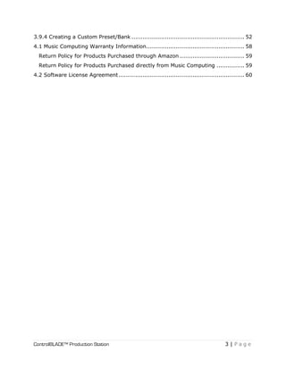 ControlBLADE™ Production Station 3 | P a g e
3.9.4 Creating a Custom Preset/Bank ............................................................. 52
4.1 Music Computing Warranty Information..................................................... 58
Return Policy for Products Purchased through Amazon ................................... 59
Return Policy for Products Purchased directly from Music Computing ............... 59
4.2 Software License Agreement.................................................................... 60
 