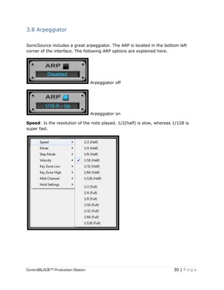 ControlBLADE™ Production Station 30 | P a g e
3.8 Arpeggiator
SonicSource includes a great arpeggiator. The ARP is located in the bottom left
corner of the interface. The following ARP options are explained here.
Arpeggiator off
Arpeggiator on
Speed: Is the resolution of the note played. 1/2(half) is slow, whereas 1/128 is
super fast.
 