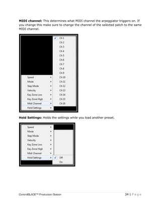 ControlBLADE™ Production Station 34 | P a g e
MIDI channel: This determines what MIDI channel the arpeggiator triggers on. If
you change this make sure to change the channel of the selected patch to the same
MIDI channel.
Hold Settings: Holds the settings while you load another preset.
 