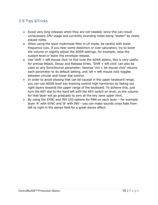 ControlBLADE™ Production Station 35 | P a g e
3.9 Tips &Tricks
 Avoid very long releases when they are not needed, since this can result
unnecessary CPU usage and currently sounding notes being "stolen" by newly
played notes.
 When using the layer multimode filter in LP mode, be careful with lower
frequency cuts. If you hear some distortion or over saturation, try to lower
the volume or slightly adjust the ADSR settings, for example, raise the
sustain level or lower the envelope release.
 Use ‘shift + left mouse click’ to fine tune the ADSR sliders, this is very useful
for precise Attack, Decay and Release times. ‘Shift + left click’ can also be
used on any SonicSource parameter; likewise ‘ctrl + let mouse click’ returns
each parameter to its default setting, and ‘alt + left mouse click toggles
between circular and linear dial control.
 In order to avoid aliasing that can be caused in the upper keyboard range,
you can use ADSR level key tracking control high harmonics by fading out
right layers towards the upper range of the keyboard. To achieve this, just
turn the KEY dial to the hard left with the KEY switch on level, so the volume
for that layer will go gradually to zero at the key zone upper limit.
 By using the SYNC and INV LFO options for PAN on each layer – for example
layer ‘A’ with SYNC and ‘B’ with INV - you can make sounds cross fade from
left to right in the stereo field for a great stereo effect.
 