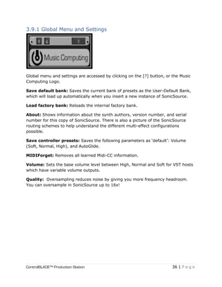 ControlBLADE™ Production Station 36 | P a g e
3.9.1 Global Menu and Settings
Global menu and settings are accessed by clicking on the [?] button, or the Music
Computing Logo.
Save default bank: Saves the current bank of presets as the User-Default Bank,
which will load up automatically when you insert a new instance of SonicSource.
Load factory bank: Reloads the internal factory bank.
About: Shows information about the synth authors, version number, and serial
number for this copy of SonicSource. There is also a picture of the SonicSource
routing schemes to help understand the different multi-effect configurations
possible.
Save controller presets: Saves the following parameters as ‘default’: Volume
(Soft, Normal, High), and AutoGlide.
MIDIForget: Removes all learned Midi-CC information.
Volume: Sets the base volume level between High, Normal and Soft for VST hosts
which have variable volume outputs.
Quality: Oversampling reduces noise by giving you more frequency headroom.
You can oversample in SonicSource up to 16x!
 