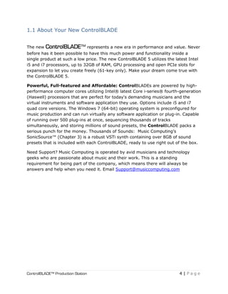 ControlBLADE™ Production Station 4 | P a g e
1.1 About Your New ControlBLADE
The new ControlBLADE™ represents a new era in performance and value. Never
before has it been possible to have this much power and functionality inside a
single product at such a low price. The new ControlBLADE 5 utilizes the latest Intel
i5 and i7 processors, up to 32GB of RAM, GPU processing and open PCIe slots for
expansion to let you create freely (61-key only). Make your dream come true with
the ControlBLADE 5.
Powerful, Full-featured and Affordable: ControlBLADEs are powered by high-
performance computer cores utilizing Intel® latest Core i-series® fourth-generation
(Haswell) processors that are perfect for today's demanding musicians and the
virtual instruments and software application they use. Options include i5 and i7
quad core versions. The Windows 7 (64-bit) operating system is preconfigured for
music production and can run virtually any software application or plug-in. Capable
of running over 500 plug-ins at once, sequencing thousands of tracks
simultaneously, and storing millions of sound presets, the ControlBLADE packs a
serious punch for the money. Thousands of Sounds: Music Computing’s
SonicSource™ (Chapter 3) is a robust VSTi synth containing over 8GB of sound
presets that is included with each ControlBLADE, ready to use right out of the box.
Need Support? Music Computing is operated by avid musicians and technology
geeks who are passionate about music and their work. This is a standing
requirement for being part of the company, which means there will always be
answers and help when you need it. Email Support@musiccomputing.com
 