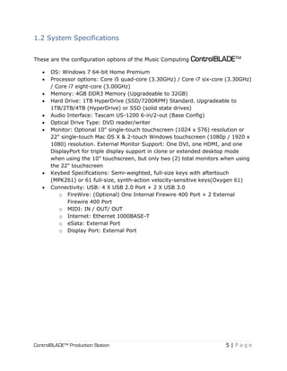 ControlBLADE™ Production Station 5 | P a g e
1.2 System Specifications
These are the configuration options of the Music Computing ControlBLADE™
 OS: Windows 7 64-bit Home Premium
 Processor options: Core i5 quad-core (3.30GHz) / Core i7 six-core (3.30GHz)
/ Core i7 eight-core (3.00GHz)
 Memory: 4GB DDR3 Memory (Upgradeable to 32GB)
 Hard Drive: 1TB HyperDrive (SSD/7200RPM) Standard. Upgradeable to
1TB/2TB/4TB (HyperDrive) or SSD (solid state drives)
 Audio Interface: Tascam US-1200 6-in/2-out (Base Config)
 Optical Drive Type: DVD reader/writer
 Monitor: Optional 10" single-touch touchscreen (1024 x 576) resolution or
22" single-touch Mac OS X & 2-touch Windows touchscreen (1080p / 1920 x
1080) resolution. External Monitor Support: One DVI, one HDMI, and one
DisplayPort for triple display support in clone or extended desktop mode
when using the 10" touchscreen, but only two (2) total monitors when using
the 22" touchscreen
 Keybed Specifications: Semi-weighted, full-size keys with aftertouch
(MPK261) or 61 full-size, synth-action velocity-sensitive keys(Oxygen 61)
 Connectivity: USB: 4 X USB 2.0 Port + 2 X USB 3.0
o FireWire: (Optional) One Internal Firewire 400 Port + 2 External
Firewire 400 Port
o MIDI: IN / OUT/ OUT
o Internet: Ethernet 1000BASE-T
o eSata: External Port
o Display Port: External Port
 