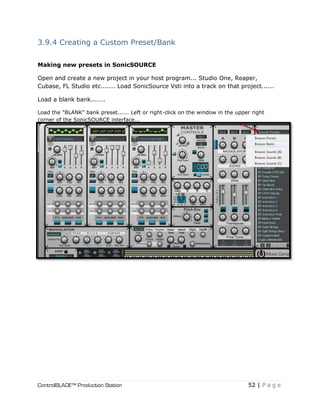 ControlBLADE™ Production Station 52 | P a g e
3.9.4 Creating a Custom Preset/Bank
Making new presets in SonicSOURCE
Open and create a new project in your host program... Studio One, Reaper,
Cubase, FL Studio etc....... Load SonicSource Vsti into a track on that project......
Load a blank bank.......
Load the "BLANK" bank preset...... Left or right-click on the window in the upper right
corner of the SonicSOURCE interface...
 