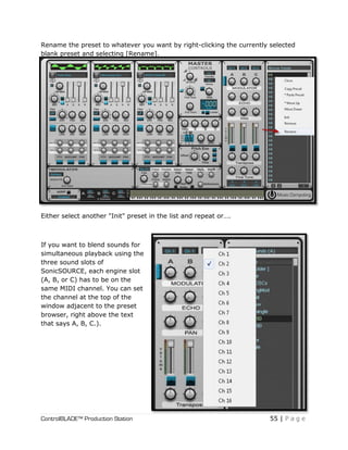 ControlBLADE™ Production Station 55 | P a g e
Rename the preset to whatever you want by right-clicking the currently selected
blank preset and selecting [Rename].
Either select another "Init" preset in the list and repeat or….
If you want to blend sounds for
simultaneous playback using the
three sound slots of
SonicSOURCE, each engine slot
(A, B, or C) has to be on the
same MIDI channel. You can set
the channel at the top of the
window adjacent to the preset
browser, right above the text
that says A, B, C.).
 
