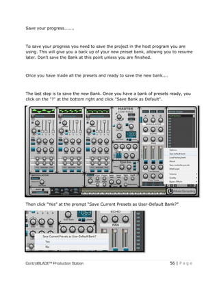 ControlBLADE™ Production Station 56 | P a g e
Save your progress.......
To save your progress you need to save the project in the host program you are
using. This will give you a back up of your new preset bank, allowing you to resume
later. Don't save the Bank at this point unless you are finished.
Once you have made all the presets and ready to save the new bank....
The last step is to save the new Bank. Once you have a bank of presets ready, you
click on the "?" at the bottom right and click "Save Bank as Default".
Then click “Yes” at the prompt “Save Current Presets as User-Default Bank?”
 